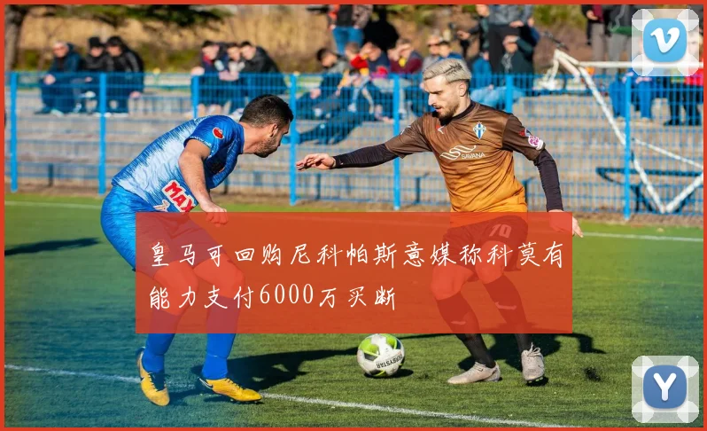 皇马可回购尼科帕斯意媒称科莫有能力支付6000万买断