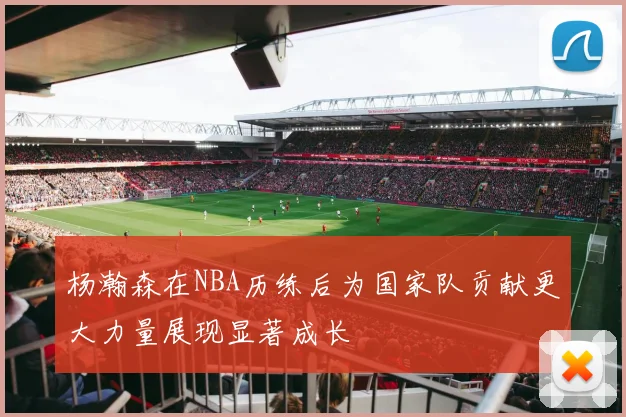 杨瀚森在NBA历练后为国家队贡献更大力量展现显著成长