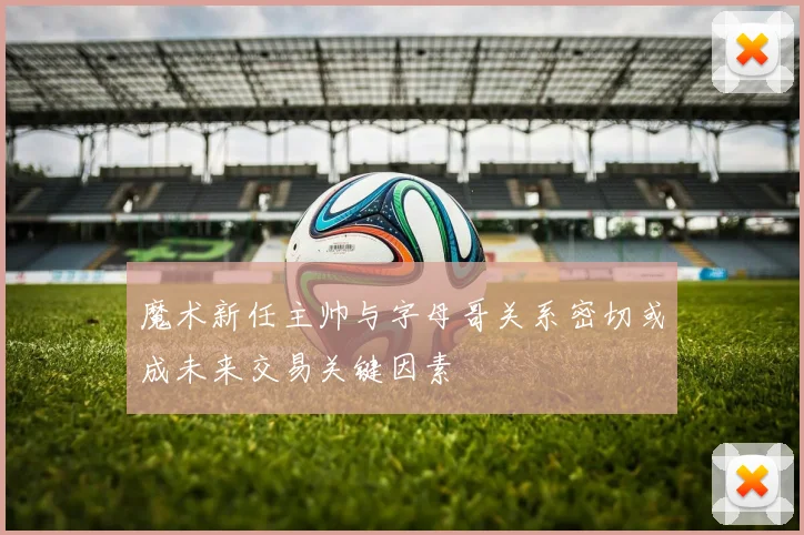 魔术新任主帅与字母哥关系密切或成未来交易关键因素