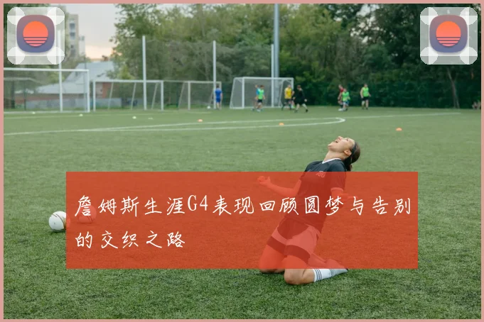 詹姆斯生涯G4表现回顾圆梦与告别的交织之路