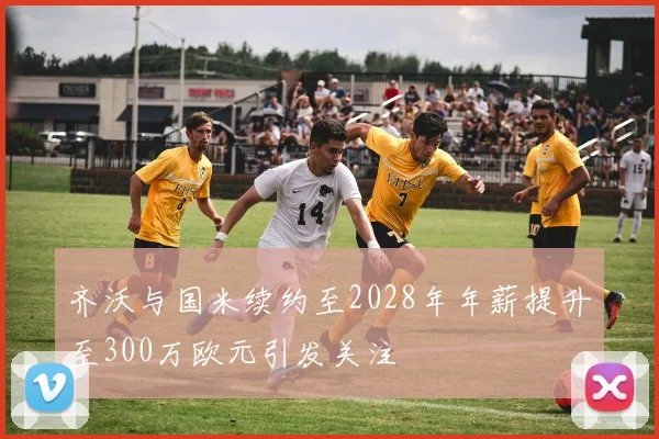 齐沃与国米续约至2028年年薪提升至300万欧元引发关注