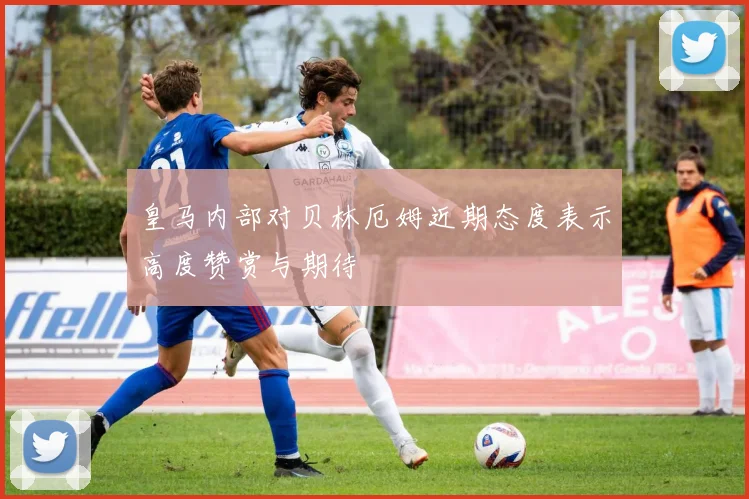 皇马内部对贝林厄姆近期态度表示高度赞赏与期待
