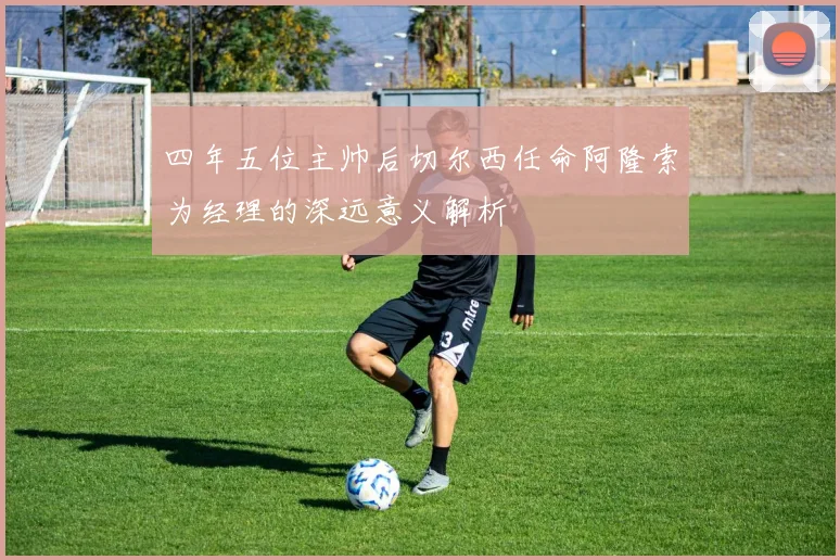 四年五位主帅后切尔西任命阿隆索为经理的深远意义解析