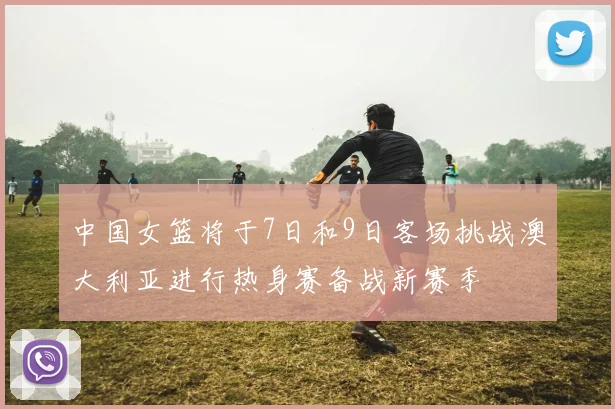 中国女篮将于7日和9日客场挑战澳大利亚进行热身赛备战新赛季