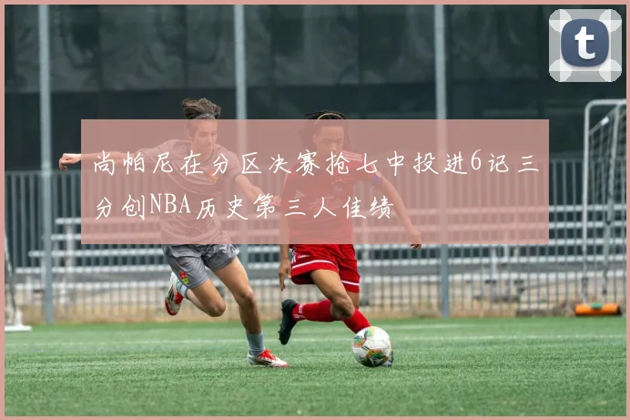 尚帕尼在分区决赛抢七中投进6记三分创NBA历史第三人佳绩