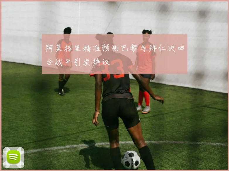 阿莱格里精准预测巴黎与拜仁次回合战平引发热议