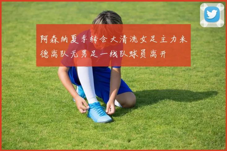 阿森纳夏季转会大清洗女足主力米德离队无男足一线队球员离开